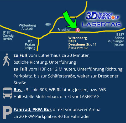 Fahrrad, PKW, Bus direkt vor unserer Arenaca 20 PKW-Parkplätze, 40 für Fahrräder  zu Fuß vom Lutherhaus ca 20 Minuten, östliche Richtung, Unterführungzu Fuß vom HBF ca 12 Minuten, Unterführung Richtung  Parkplatz, bis zur Schäferstraße, weiter zur Dresdener  StraßeBus, zB Linie 303, WB Richtung Jessen, bzw. WBHaltestelle Mühlenbau, direkt vor LASERTAG