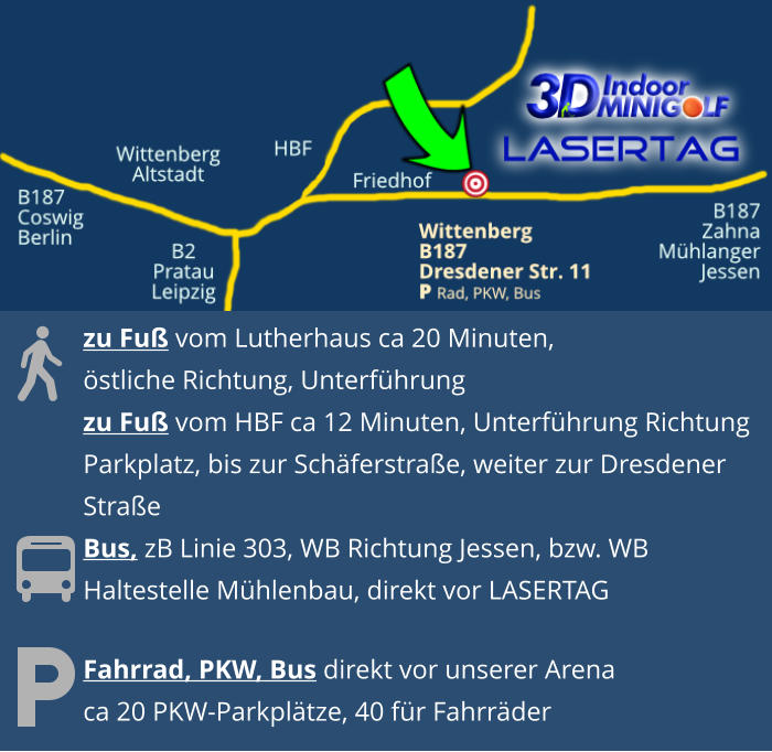 Fahrrad, PKW, Bus direkt vor unserer Arenaca 20 PKW-Parkplätze, 40 für Fahrräder  zu Fuß vom Lutherhaus ca 20 Minuten, östliche Richtung, Unterführungzu Fuß vom HBF ca 12 Minuten, Unterführung Richtung  Parkplatz, bis zur Schäferstraße, weiter zur Dresdener  StraßeBus, zB Linie 303, WB Richtung Jessen, bzw. WBHaltestelle Mühlenbau, direkt vor LASERTAG