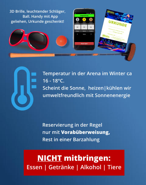 NICHT mitbringen: Essen | Getränke | Alkohol | Tiere 3D Brille, leuchtender Schläger, Ball. Handy mit App geliehen, Urkunde geschenkt! Reservierung in der Regel nur mit Vorabüberweisung,Rest in einer Barzahlung  Temperatur in der Arena im Winter ca 16 - 18°C. Scheint die Sonne,  heizen|kühlen wir  umweltfreundlich mit Sonnenenergie
