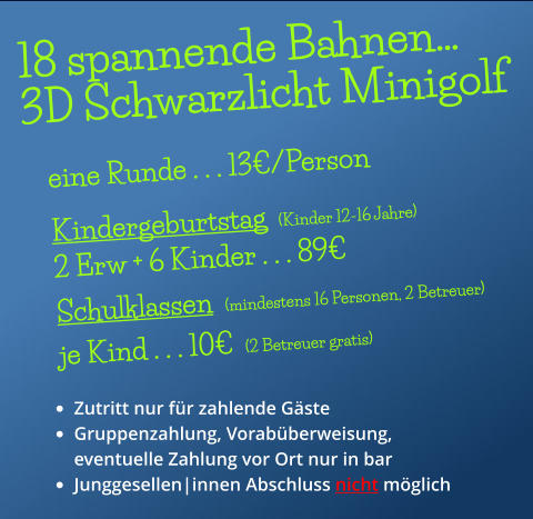 18 spannende Bahnen… 3D Schwarzlicht Minigolf •	Zutritt nur für zahlende Gäste •	Gruppenzahlung, Vorabüberweisung, eventuelle Zahlung vor Ort nur in bar •	Junggesellen|innen Abschluss nicht möglich  eine Runde . . . 13€/Person   Kindergeburtstag  (Kinder 12-16 Jahre) 2 Erw + 6 Kinder . . . 89€  Schulklassen  (mindestens 16 Personen, 2 Betreuer) je Kind . . . 10€  (2 Betreuer gratis)